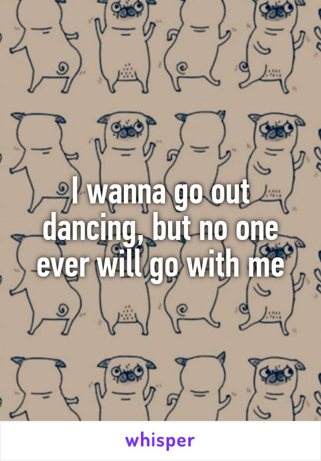 I wanna go out dancing, but no one ever will go with me