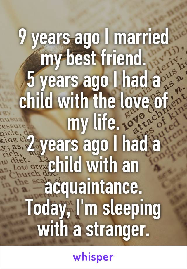 9 years ago I married my best friend.
5 years ago I had a child with the love of my life.
2 years ago I had a child with an acquaintance.
Today, I'm sleeping with a stranger.