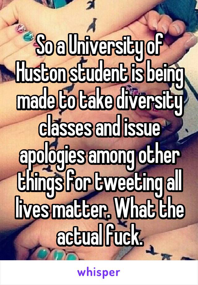 So a University of Huston student is being made to take diversity classes and issue apologies among other things for tweeting all lives matter. What the actual fuck.