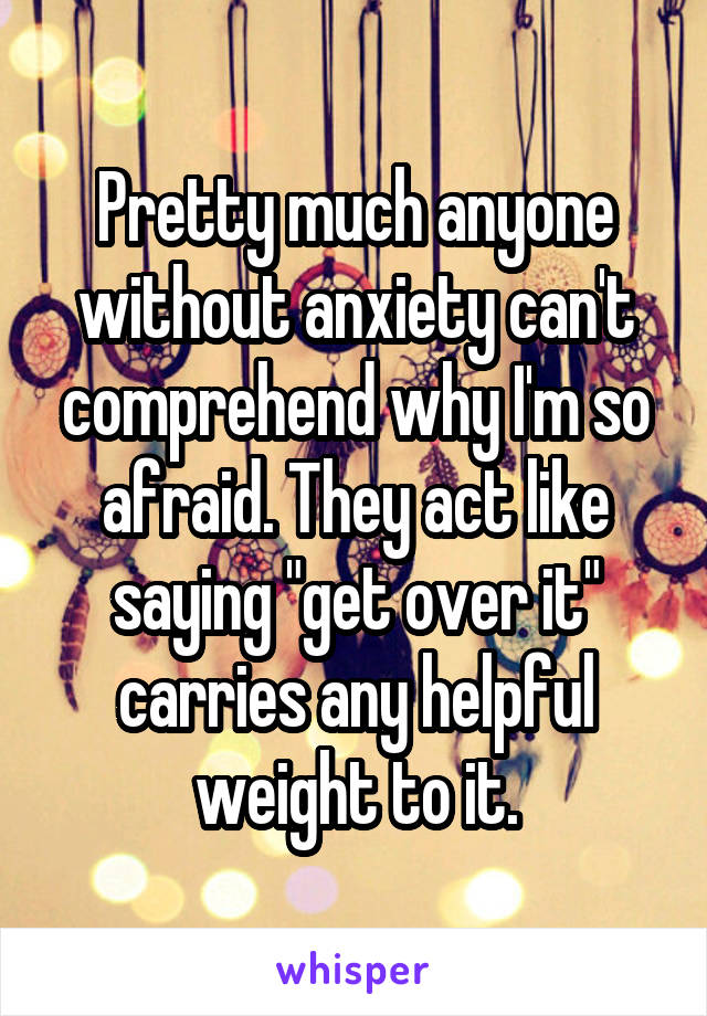 Pretty much anyone without anxiety can't comprehend why I'm so afraid. They act like saying "get over it" carries any helpful weight to it.
