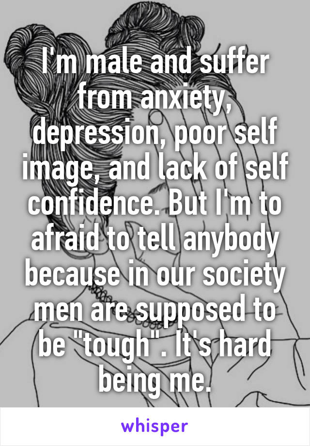 I'm male and suffer from anxiety, depression, poor self image, and lack of self confidence. But I'm to afraid to tell anybody because in our society men are supposed to be "tough". It's hard being me.