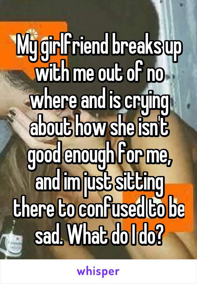 My girlfriend breaks up with me out of no where and is crying about how she isn't good enough for me, and im just sitting there to confused to be sad. What do I do?