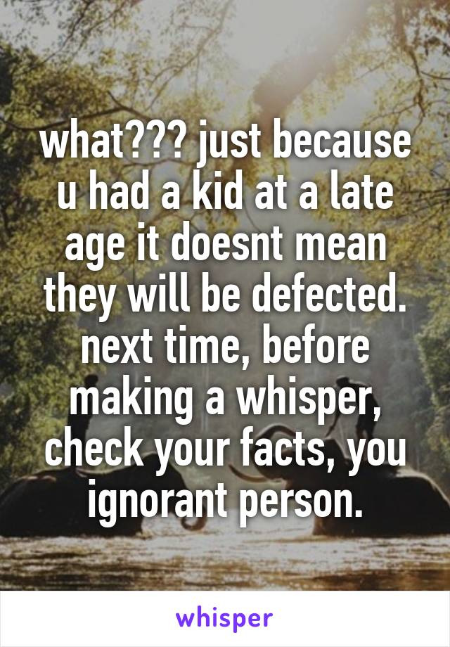 what??? just because u had a kid at a late age it doesnt mean they will be defected. next time, before making a whisper, check your facts, you ignorant person.