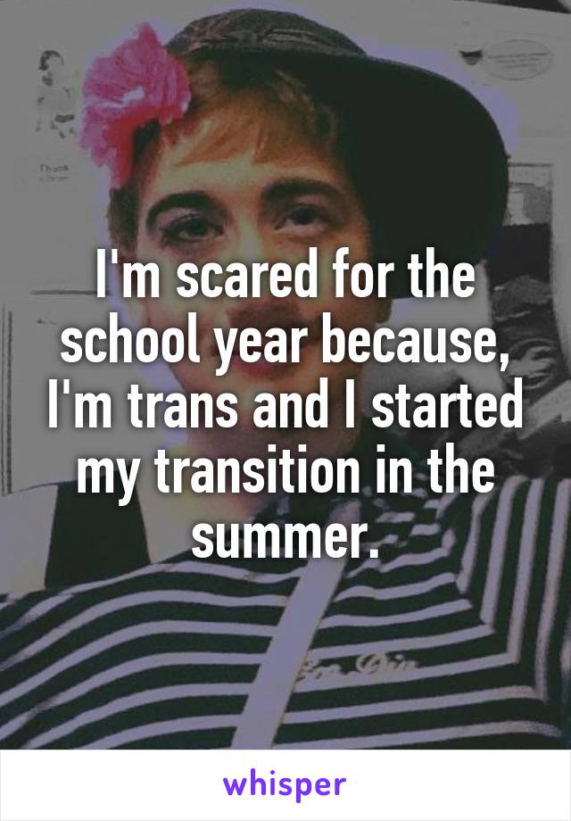 I'm scared for the school year because, I'm trans and I started my transition in the summer.