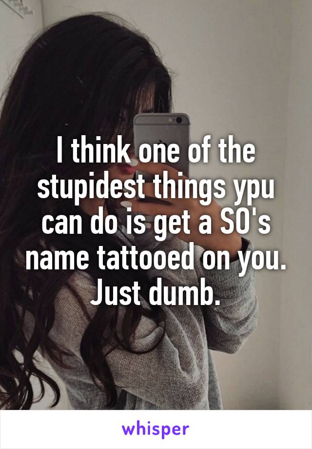 I think one of the stupidest things ypu can do is get a SO's name tattooed on you. Just dumb.