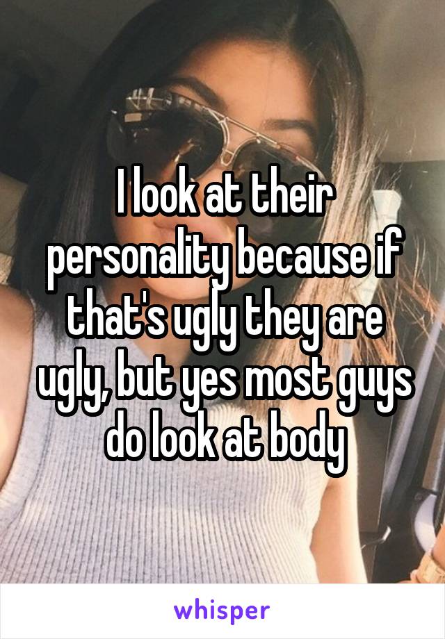 I look at their personality because if that's ugly they are ugly, but yes most guys do look at body