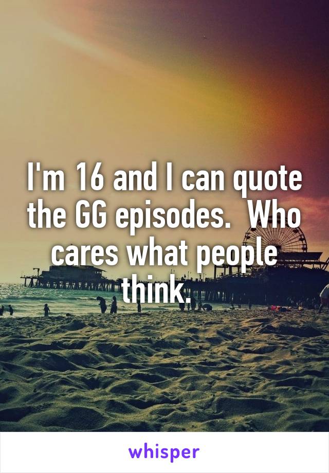 I'm 16 and I can quote the GG episodes.  Who cares what people think.  