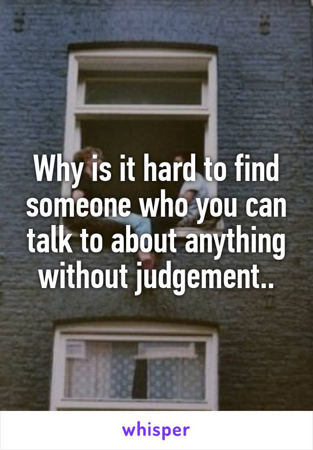 Why is it hard to find someone who you can talk to about anything without judgement..