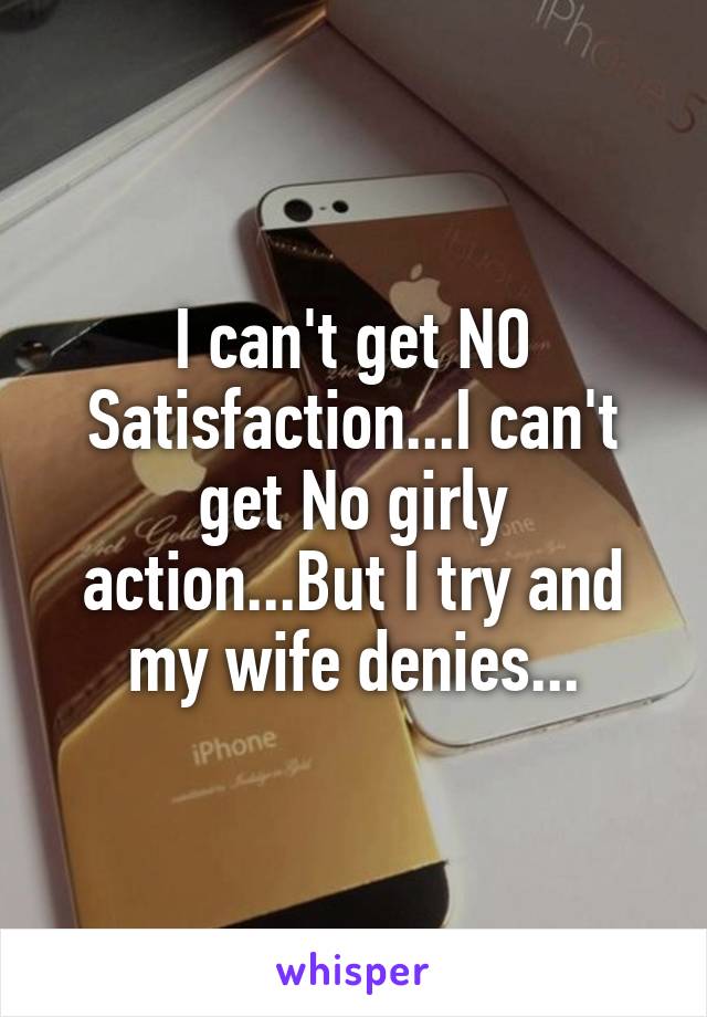 I can't get NO Satisfaction...I can't get No girly action...But I try and my wife denies...