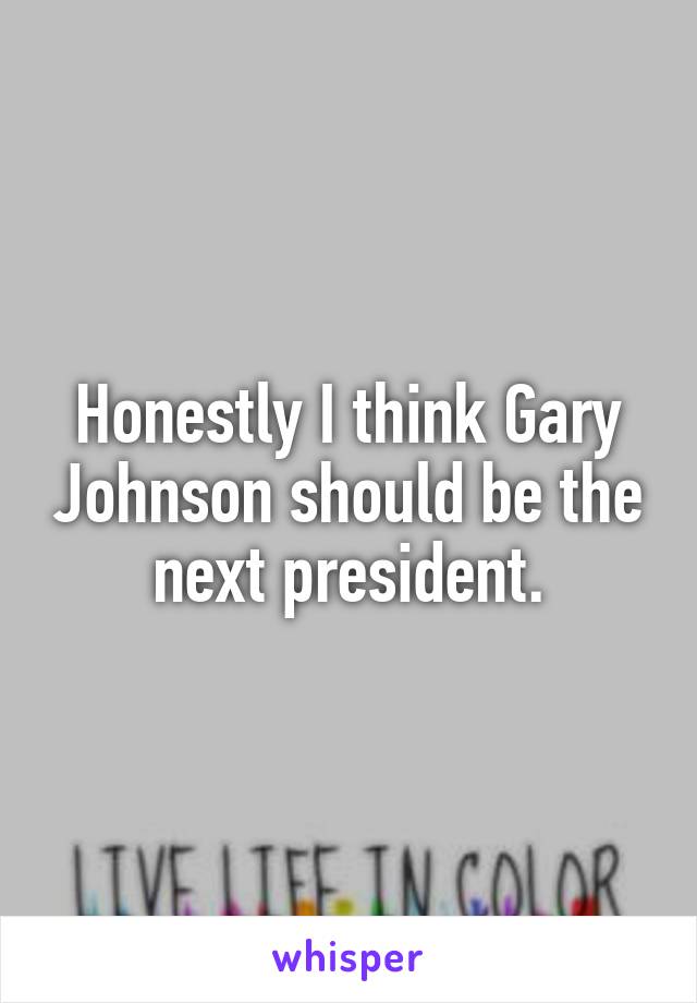 Honestly I think Gary Johnson should be the next president.