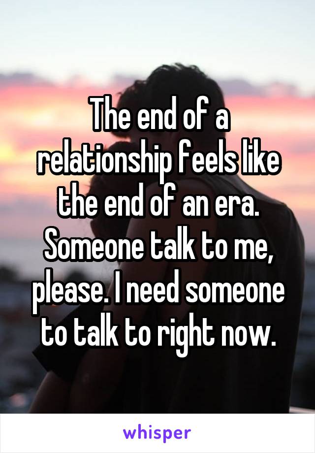 The end of a relationship feels like the end of an era. Someone talk to me, please. I need someone to talk to right now.