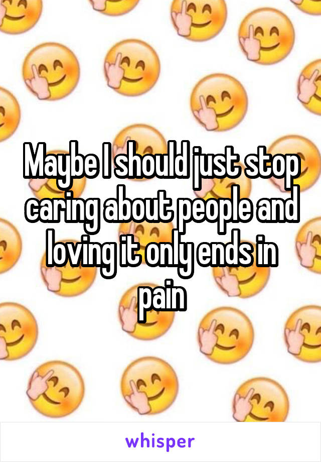 Maybe I should just stop caring about people and loving it only ends in pain