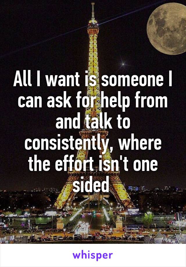 All I want is someone I can ask for help from and talk to consistently, where the effort isn't one sided 