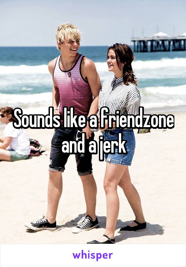 Sounds like a friendzone and a jerk