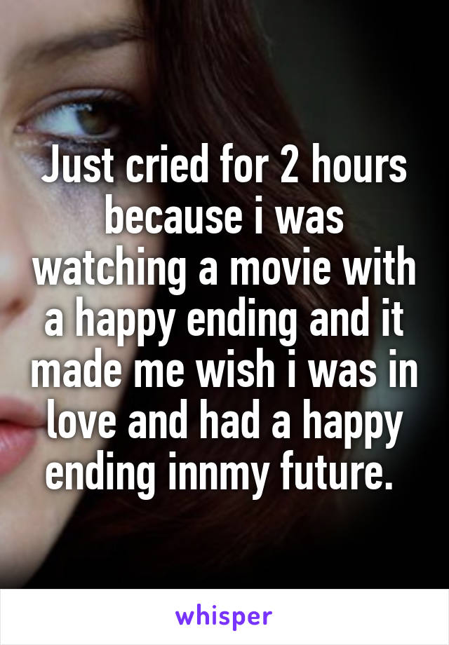 Just cried for 2 hours because i was watching a movie with a happy ending and it made me wish i was in love and had a happy ending innmy future. 