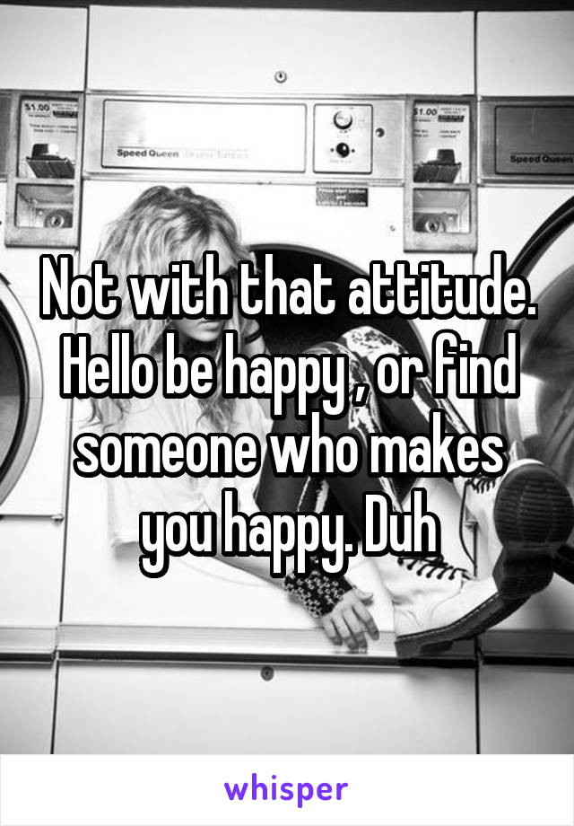 Not with that attitude. Hello be happy , or find someone who makes you happy. Duh