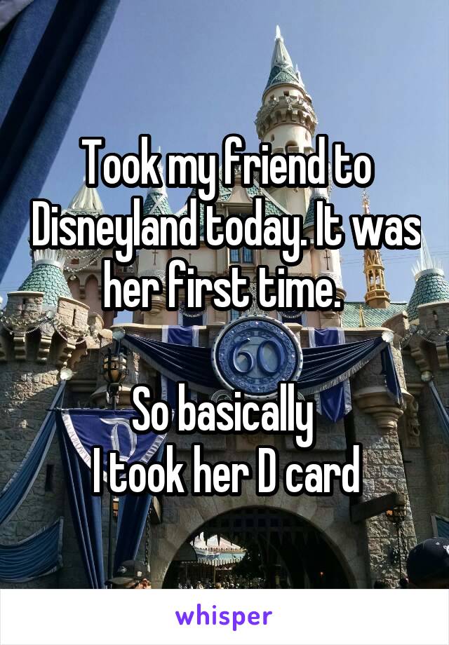 Took my friend to Disneyland today. It was her first time. 

So basically 
I took her D card
