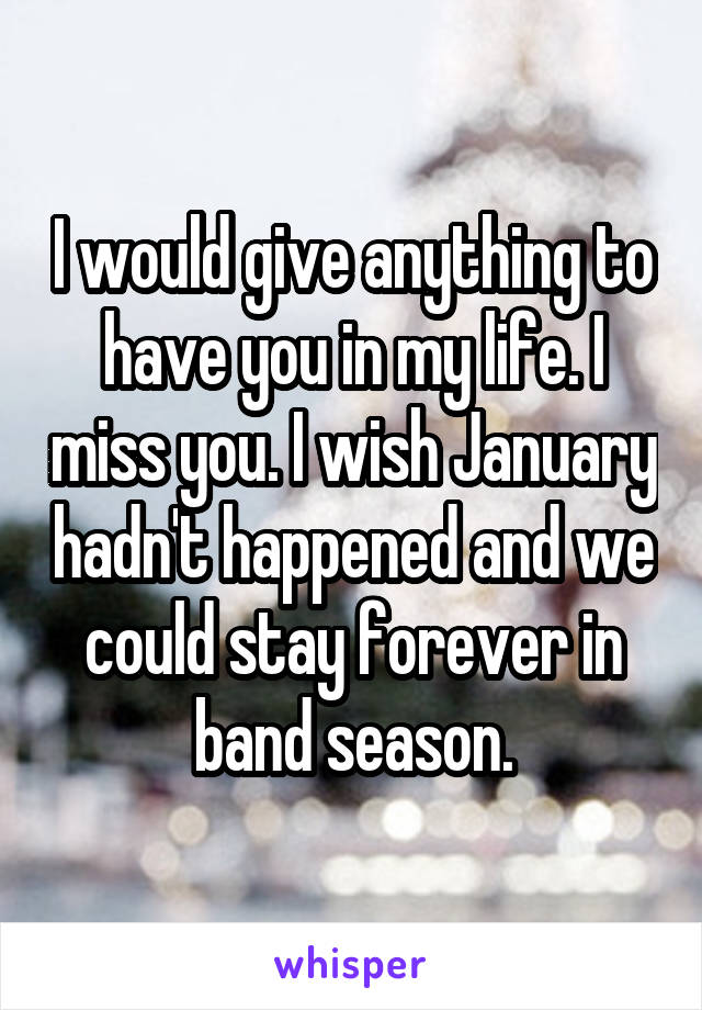 I would give anything to have you in my life. I miss you. I wish January hadn't happened and we could stay forever in band season.