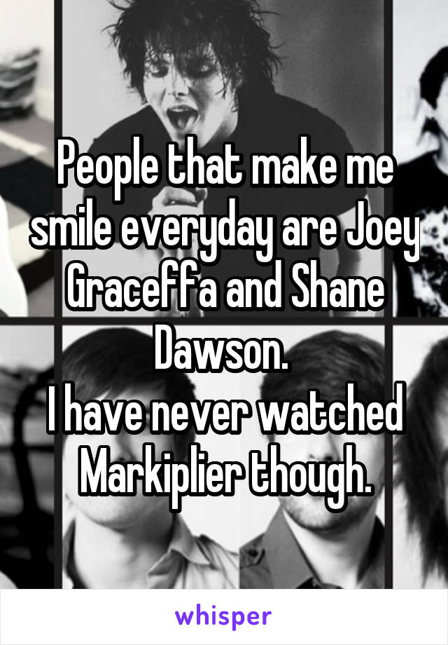 People that make me smile everyday are Joey Graceffa and Shane Dawson. 
I have never watched Markiplier though.