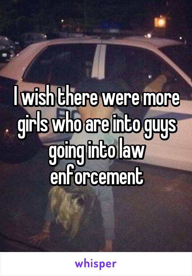 I wish there were more girls who are into guys going into law enforcement