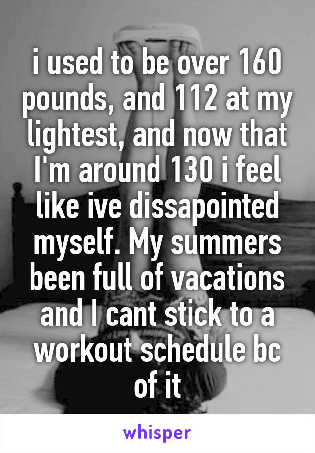 i used to be over 160 pounds, and 112 at my lightest, and now that I'm around 130 i feel like ive dissapointed myself. My summers been full of vacations and I cant stick to a workout schedule bc of it