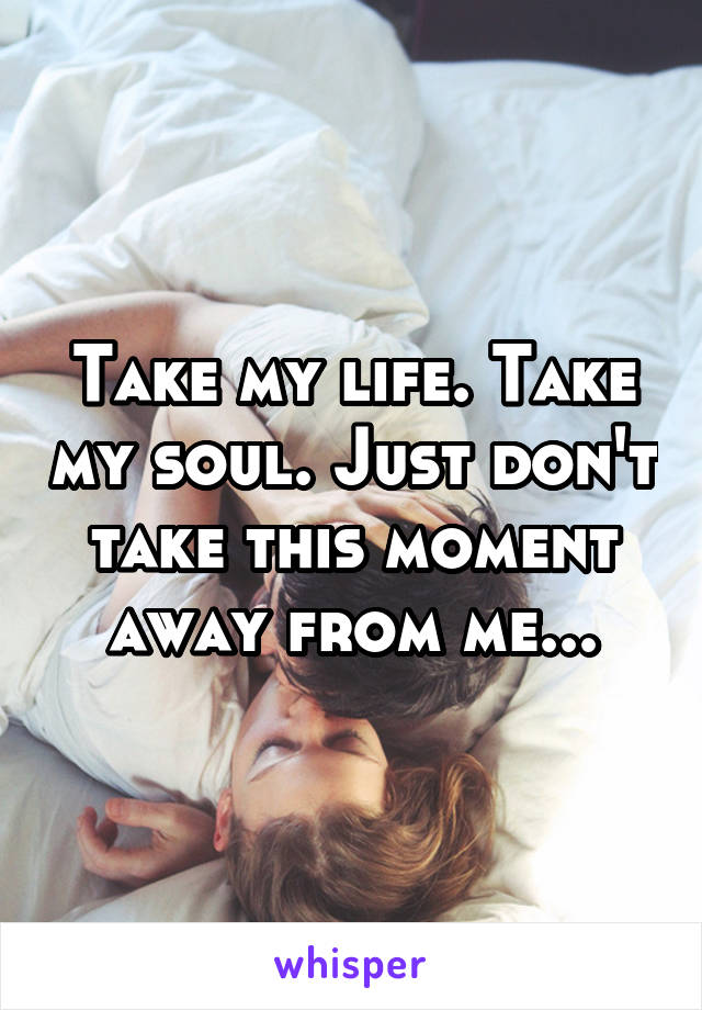 Take my life. Take my soul. Just don't take this moment away from me...