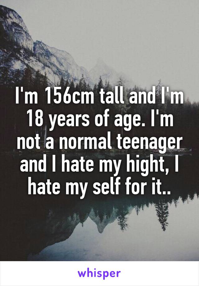 I'm 156cm tall and I'm 18 years of age. I'm not a normal teenager and I hate my hight, I hate my self for it..