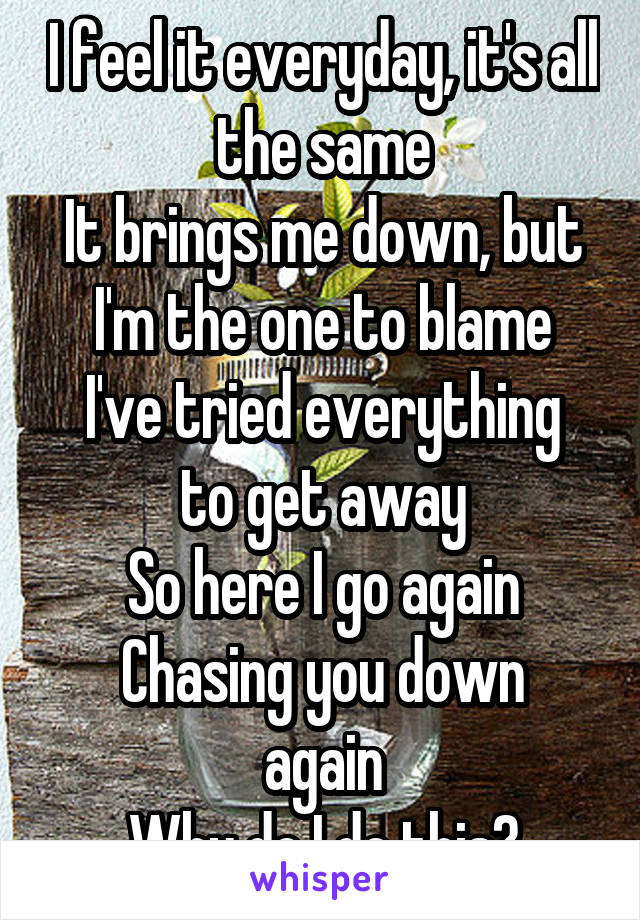 I feel it everyday, it's all the same
It brings me down, but I'm the one to blame
I've tried everything to get away
So here I go again
Chasing you down again
Why do I do this?