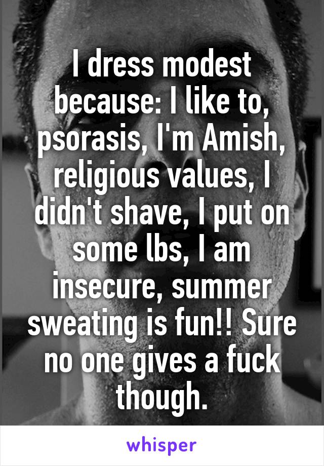 I dress modest because: I like to, psorasis, I'm Amish, religious values, I didn't shave, I put on some lbs, I am insecure, summer sweating is fun!! Sure no one gives a fuck though.