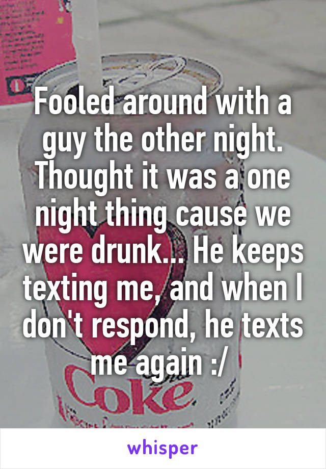 Fooled around with a guy the other night. Thought it was a one night thing cause we were drunk... He keeps texting me, and when I don't respond, he texts me again :/ 