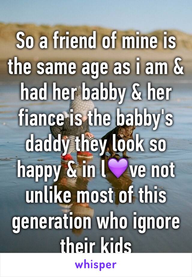 So a friend of mine is the same age as i am & had her babby & her fiance is the babby's daddy they look so happy & in l💜ve not unlike most of this generation who ignore their kids 