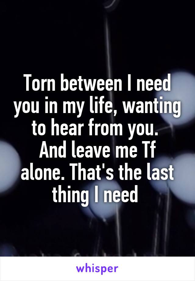 Torn between I need you in my life, wanting to hear from you. 
And leave me Tf alone. That's the last thing I need 