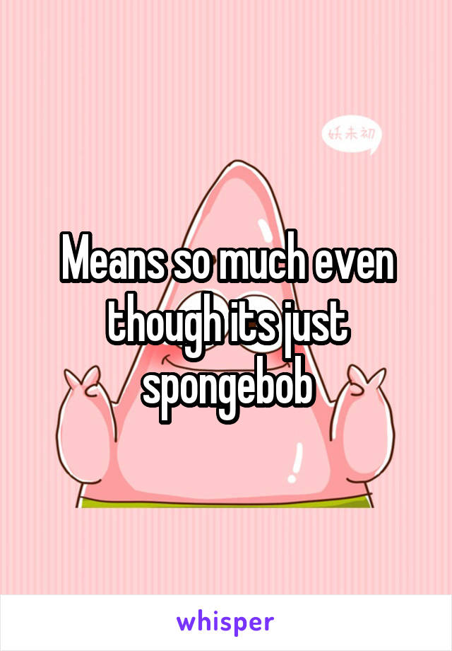 Means so much even though its just spongebob