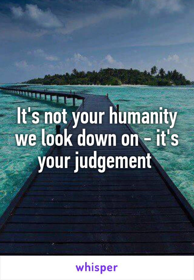 It's not your humanity we look down on - it's your judgement 