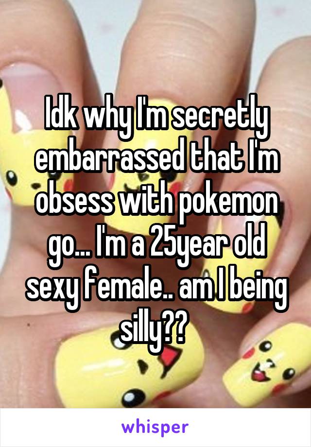 Idk why I'm secretly embarrassed that I'm obsess with pokemon go... I'm a 25year old sexy female.. am I being silly?? 