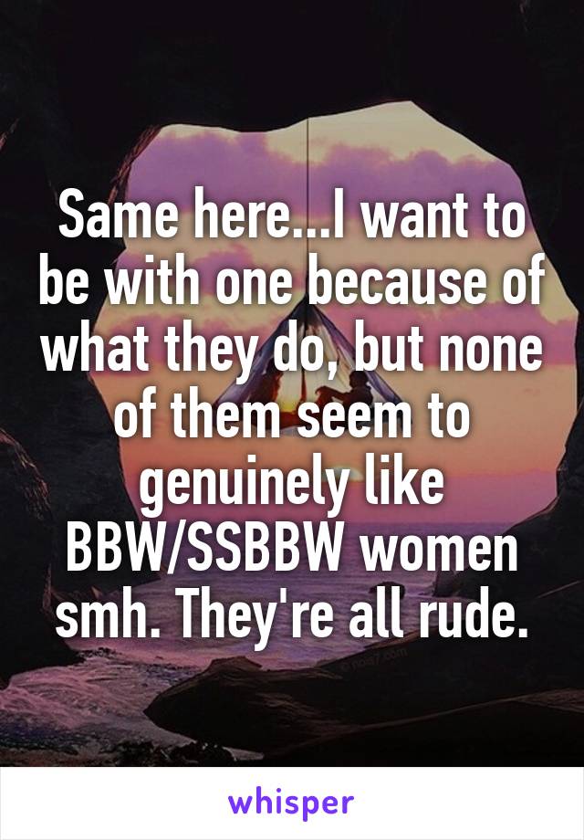 Same here...I want to be with one because of what they do, but none of them seem to genuinely like BBW/SSBBW women smh. They're all rude.