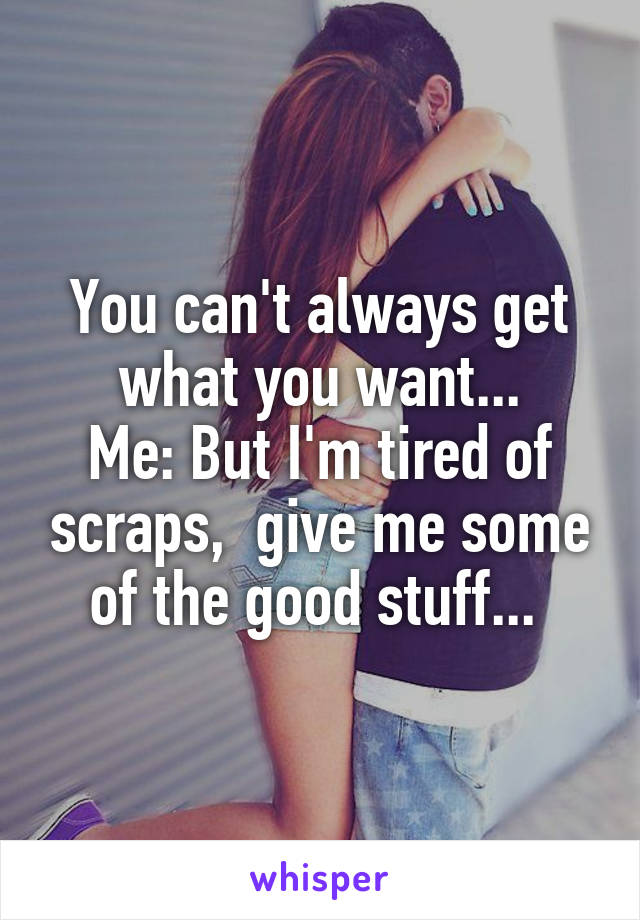 You can't always get what you want...
Me: But I'm tired of scraps,  give me some of the good stuff... 