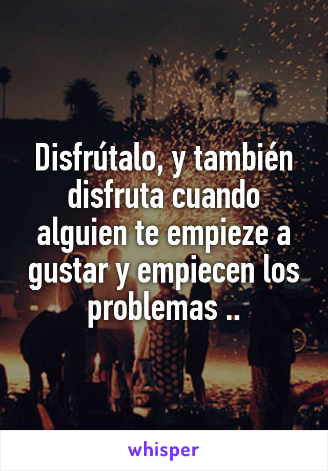 Disfrútalo, y también disfruta cuando alguien te empieze a gustar y empiecen los problemas ..