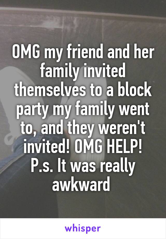 OMG my friend and her family invited themselves to a block party my family went to, and they weren't invited! OMG HELP! P.s. It was really awkward 