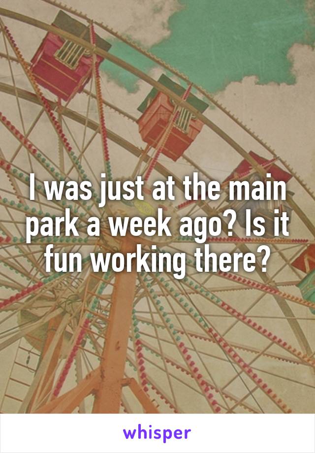 I was just at the main park a week ago? Is it fun working there?