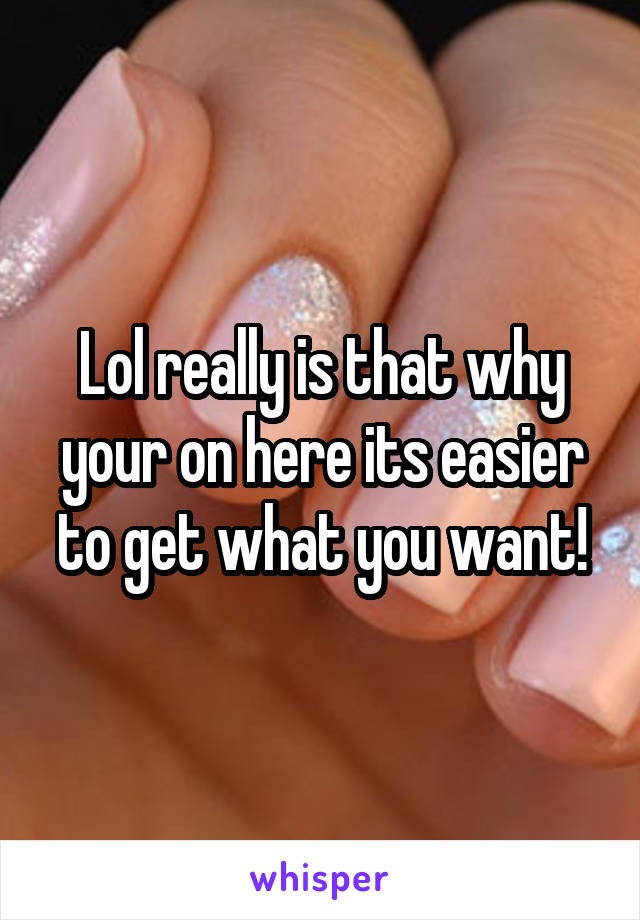 Lol really is that why your on here its easier to get what you want!