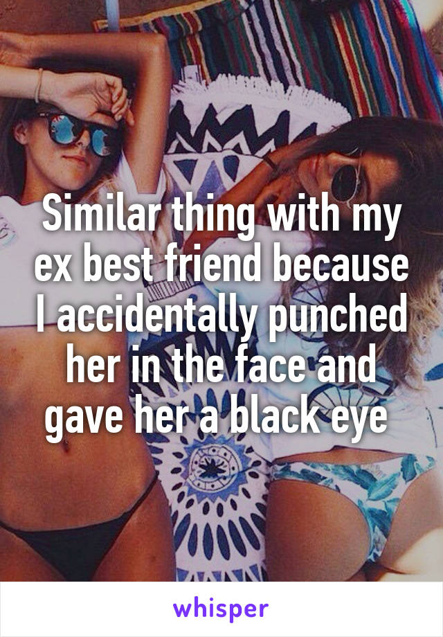 Similar thing with my ex best friend because I accidentally punched her in the face and gave her a black eye 