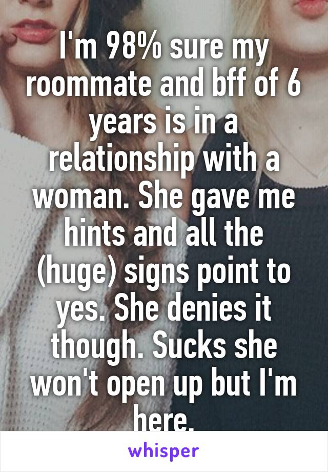 I'm 98% sure my roommate and bff of 6 years is in a relationship with a woman. She gave me hints and all the (huge) signs point to yes. She denies it though. Sucks she won't open up but I'm here.