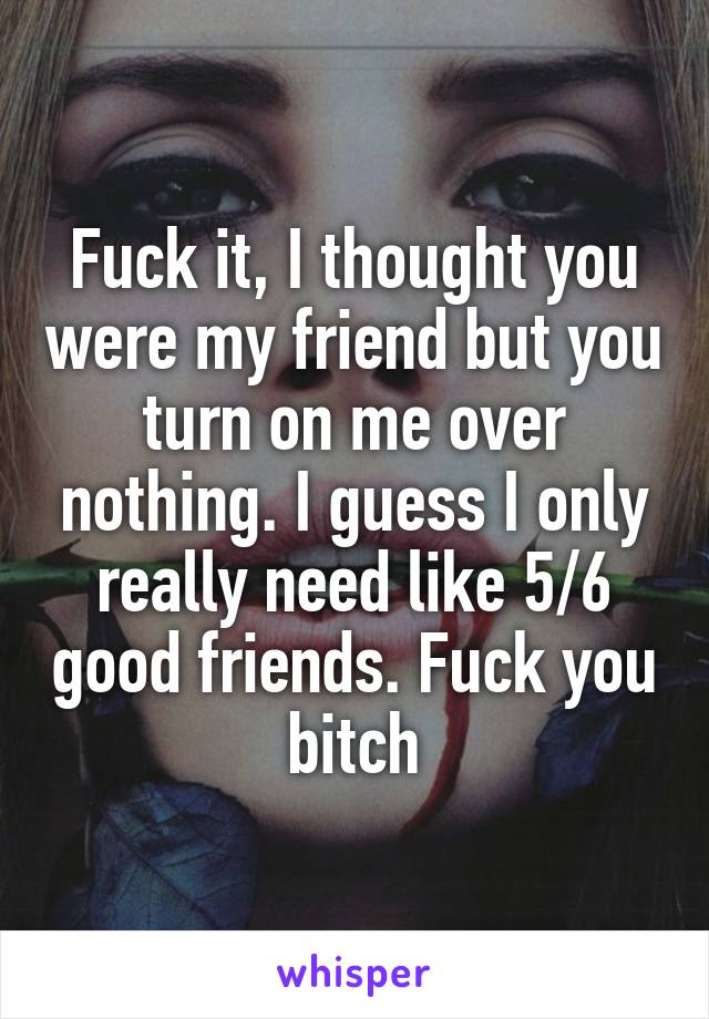 Fuck it, I thought you were my friend but you turn on me over nothing. I guess I only really need like 5/6 good friends. Fuck you bitch