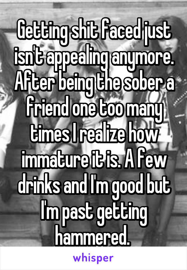 Getting shit faced just isn't appealing anymore. After being the sober a friend one too many times I realize how immature it is. A few drinks and I'm good but I'm past getting hammered. 