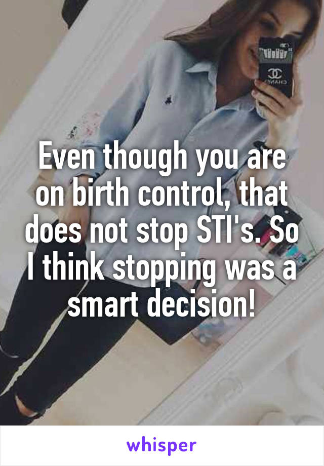 Even though you are on birth control, that does not stop STI's. So I think stopping was a smart decision!