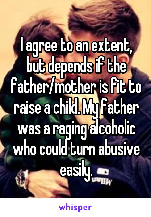 I agree to an extent, but depends if the father/mother is fit to raise a child. My father was a raging alcoholic who could turn abusive easily.