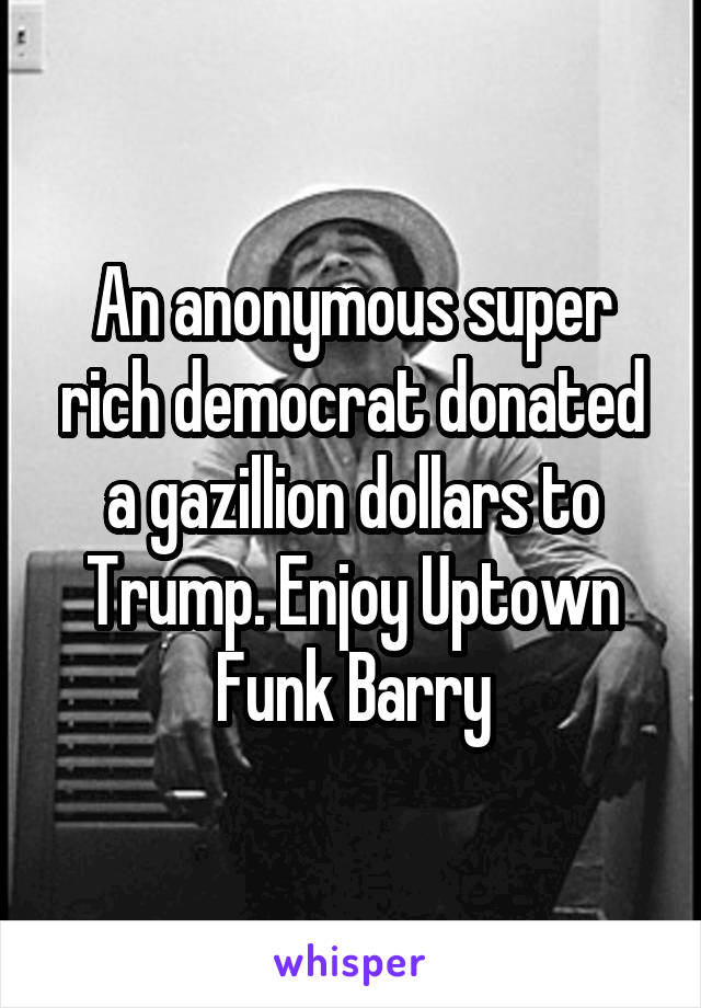 An anonymous super rich democrat donated a gazillion dollars to Trump. Enjoy Uptown Funk Barry