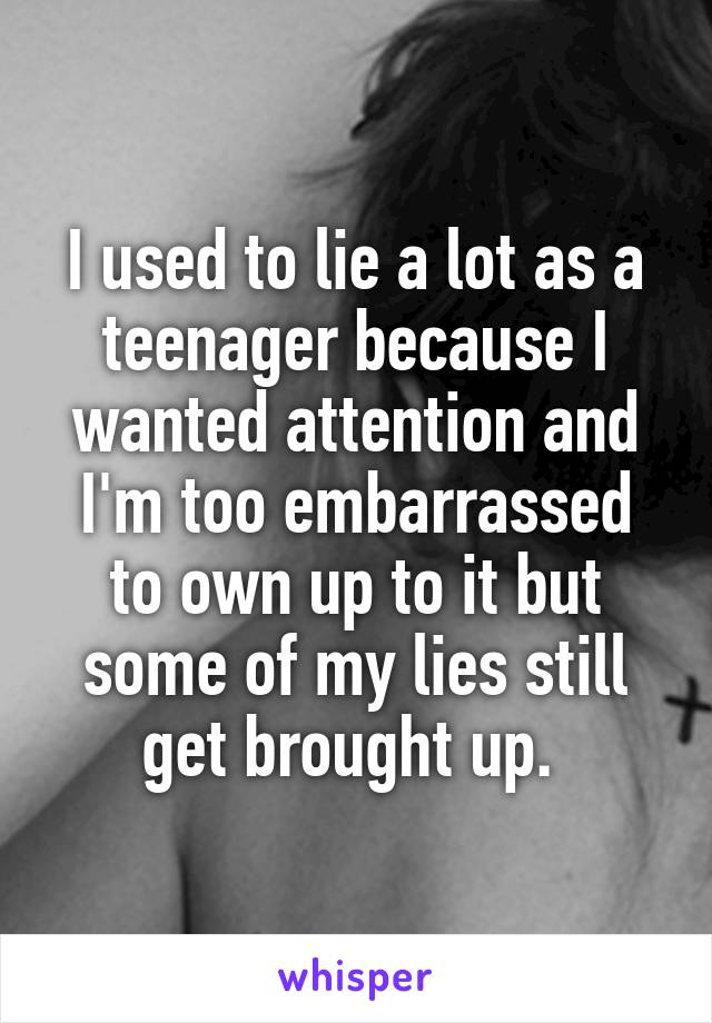 I used to lie a lot as a teenager because I wanted attention and I'm too embarrassed to own up to it but some of my lies still get brought up. 