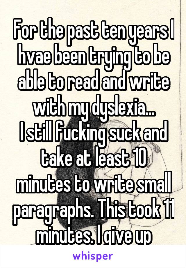 For the past ten years I hvae been trying to be able to read and write with my dyslexia...
I still fucking suck and take at least 10 minutes to write small paragraphs. This took 11 minutes. I give up